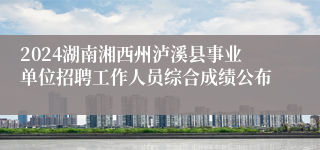 2024湖南湘西州泸溪县事业单位招聘工作人员综合成绩公布