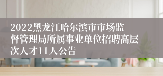 2022黑龙江哈尔滨市市场监督管理局所属事业单位招聘高层次人才11人公告