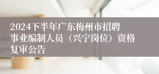 2024下半年广东梅州市招聘事业编制人员（兴宁岗位）资格复审公告