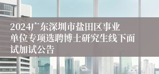 2024广东深圳市盐田区事业单位专项选聘博士研究生线下面试加试公告