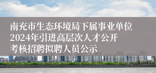 南充市生态环境局下属事业单位2024年引进高层次人才公开考核招聘拟聘人员公示