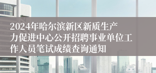 2024年哈尔滨新区新质生产力促进中心公开招聘事业单位工作人员笔试成绩查询通知