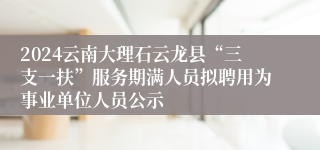 2024云南大理石云龙县“三支一扶”服务期满人员拟聘用为事业单位人员公示