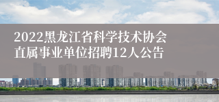 2022黑龙江省科学技术协会直属事业单位招聘12人公告