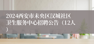 2024西安市未央区汉城社区卫生服务中心招聘公告（12人）