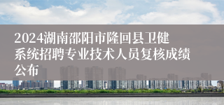 2024湖南邵阳市隆回县卫健系统招聘专业技术人员复核成绩公布