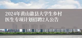 2024年黄山歙县大学生乡村医生专项计划招聘2人公告