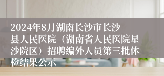 2024年8月湖南长沙市长沙县人民医院（湖南省人民医院星沙院区）招聘编外人员第三批体检结果公示