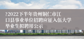 ?2022下半年贵州铜仁市江口县事业单位招聘应征入伍大学毕业生拟聘用公示