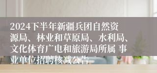 2024下半年新疆兵团自然资源局、林业和草原局、水利局、文化体育广电和旅游局所属 事业单位招聘核减公告