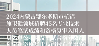 2024内蒙古鄂尔多斯市杭锦旗卫健领域招聘45名专业技术人员笔试成绩和资格复审入围人员名单公示以及笔试合格分数线划定和资格复审与面试有关事宜公告