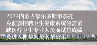 2024内蒙古鄂尔多斯市鄂托克前旗招聘卫生健康系统急需紧缺医疗卫生专业人员面试总成绩及进入体检人员名单公示