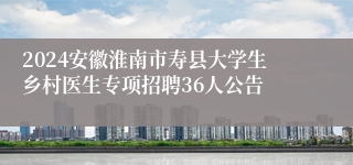 2024安徽淮南市寿县大学生乡村医生专项招聘36人公告