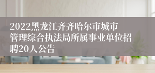 2022黑龙江齐齐哈尔市城市管理综合执法局所属事业单位招聘20人公告