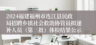 2024福建福州市连江县民政局招聘乡镇社会救助协管员拟递补人员（第三批）体检结果公示