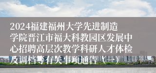 2024福建福州大学先进制造学院晋江市福大科教园区发展中心招聘高层次教学科研人才体检及调档等有关事项通告（一）