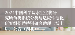 2024中国科学院水生生物研究所鱼类系统分类与适应性演化研究组招聘特别研究助理（博士后）公告（湖北）