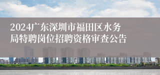 2024广东深圳市福田区水务局特聘岗位招聘资格审查公告