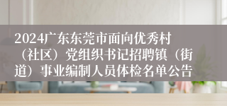 2024广东东莞市面向优秀村（社区）党组织书记招聘镇（街道）事业编制人员体检名单公告