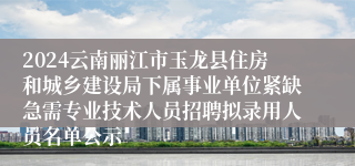 2024云南丽江市玉龙县住房和城乡建设局下属事业单位紧缺急需专业技术人员招聘拟录用人员名单公示