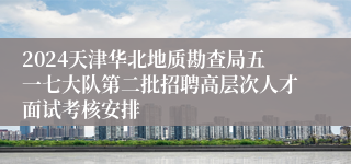 2024天津华北地质勘查局五一七大队第二批招聘高层次人才面试考核安排