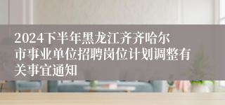 2024下半年黑龙江齐齐哈尔市事业单位招聘岗位计划调整有关事宜通知