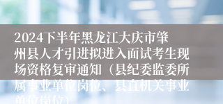 2024下半年黑龙江大庆市肇州县人才引进拟进入面试考生现场资格复审通知（县纪委监委所属事业单位岗位、县直机关事业单位岗位）