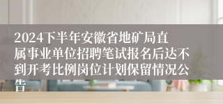 2024下半年安徽省地矿局直属事业单位招聘笔试报名后达不到开考比例岗位计划保留情况公告