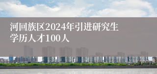 河回族区2024年引进研究生学历人才100人