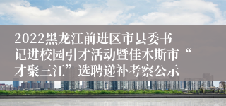 2022黑龙江前进区市县委书记进校园引才活动暨佳木斯市“才聚三江”选聘递补考察公示