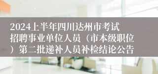 2024上半年四川达州市考试招聘事业单位人员（市本级职位）第二批递补人员补检结论公告