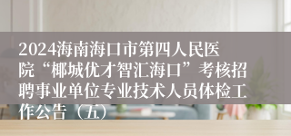 2024海南海口市第四人民医院“椰城优才智汇海口”考核招聘事业单位专业技术人员体检工作公告（五）