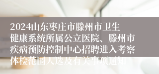 2024山东枣庄市滕州市卫生健康系统所属公立医院、滕州市疾病预防控制中心招聘进入考察体检范围人选及有关事项通知