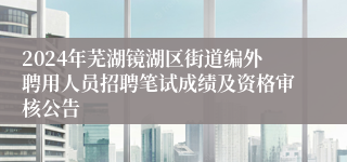 2024年芜湖镜湖区街道编外聘用人员招聘笔试成绩及资格审核公告