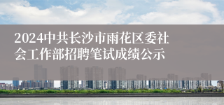 2024中共长沙市雨花区委社会工作部招聘笔试成绩公示