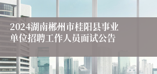 2024湖南郴州市桂阳县事业单位招聘工作人员面试公告