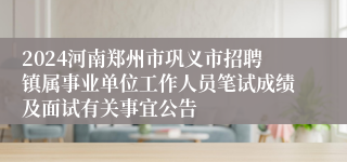 2024河南郑州市巩义市招聘镇属事业单位工作人员笔试成绩及面试有关事宜公告