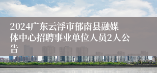 2024广东云浮市郁南县融媒体中心招聘事业单位人员2人公告