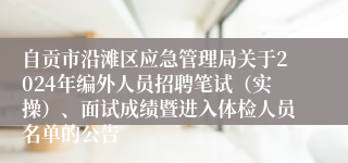 自贡市沿滩区应急管理局关于2024年编外人员招聘笔试（实操）、面试成绩暨进入体检人员名单的公告