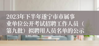 2023年下半年遂宁市市属事业单位公开考试招聘工作人员（第九批）拟聘用人员名单的公示