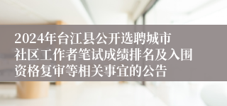 2024年台江县公开选聘城市社区工作者笔试成绩排名及入围资格复审等相关事宜的公告
