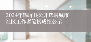 2024年锦屏县公开选聘城市社区工作者笔试成绩公示