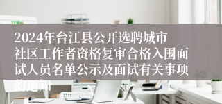 2024年台江县公开选聘城市社区工作者资格复审合格入围面试人员名单公示及面试有关事项的通知