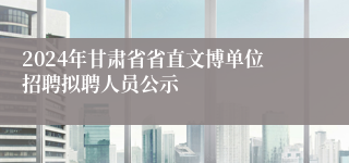 2024年甘肃省省直文博单位招聘拟聘人员公示