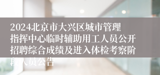 2024北京市大兴区城市管理指挥中心临时辅助用工人员公开招聘综合成绩及进入体检考察阶段人员公告