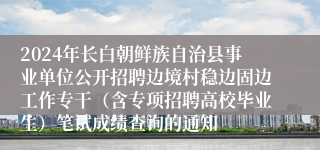 2024年长白朝鲜族自治县事业单位公开招聘边境村稳边固边工作专干（含专项招聘高校毕业生）笔试成绩查询的通知