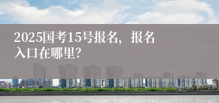 2025国考15号报名，报名入口在哪里？