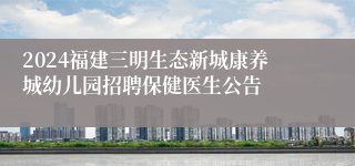 2024福建三明生态新城康养城幼儿园招聘保健医生公告