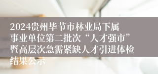 2024贵州毕节市林业局下属事业单位第二批次“人才强市”暨高层次急需紧缺人才引进体检结果公示