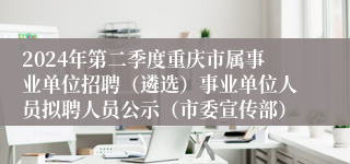 2024年第二季度重庆市属事业单位招聘（遴选）事业单位人员拟聘人员公示（市委宣传部）